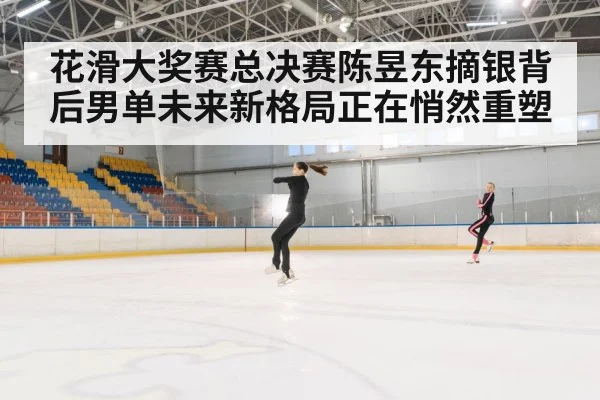 花滑大奖赛总决赛陈昱东摘银背后男单未来新格局正在悄然重塑