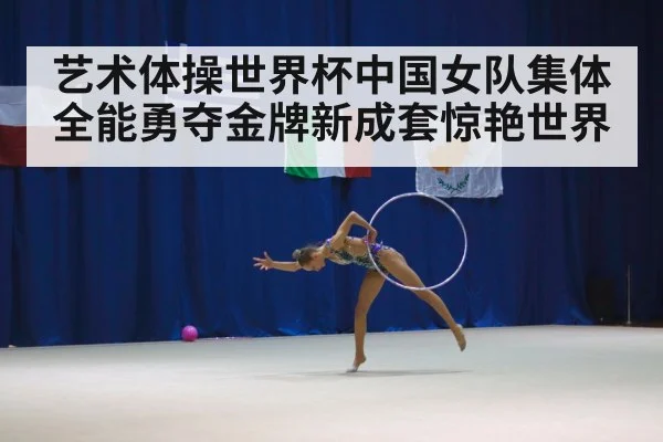 艺术体操世界杯中国女队集体全能勇夺金牌新成套惊艳世界